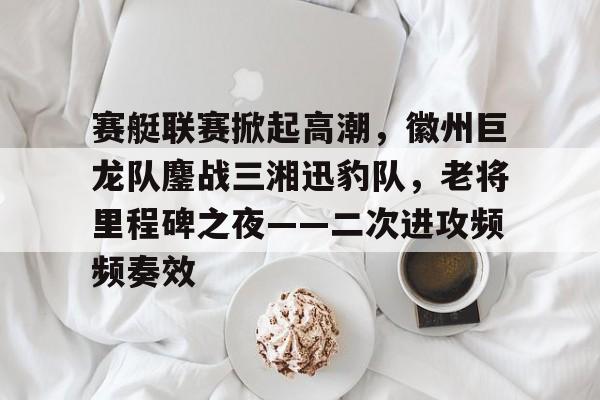 九游登录入口-赛艇联赛掀起高潮，徽州巨龙队鏖战三湘迅豹队，老将里程碑之夜——二次进攻频频奏效的简单介绍