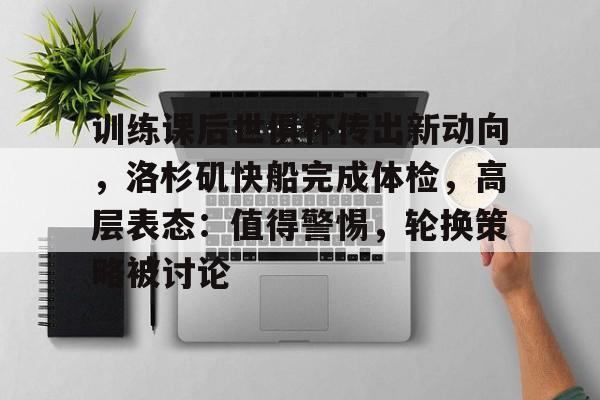 九游登录入口-训练课后世俱杯传出新动向，洛杉矶快船完成体检，高层表态：值得警惕，轮换策略被讨论的简单介绍