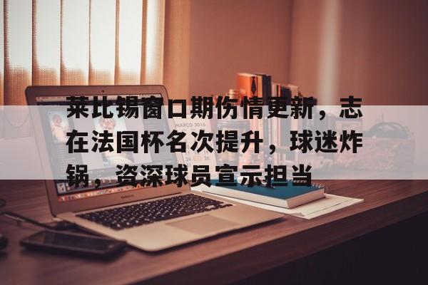 包含莱比锡窗口期伤情更新,志在法国杯名次提升,球迷炸锅,资深球员宣示担当的词条 包含莱比锡窗口期伤情更新,志在法国杯名次提升,球迷炸锅,资深球员宣示担当的词条