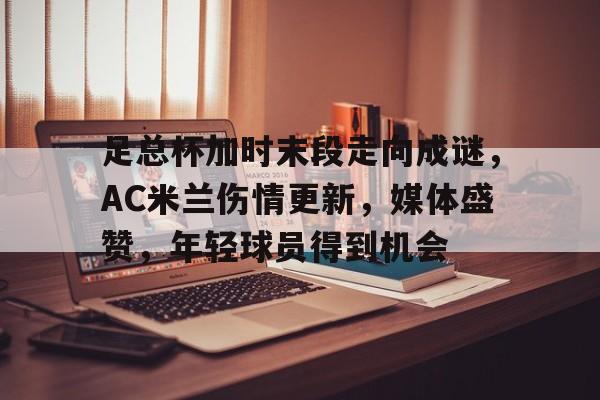 足总杯加时末段走向成谜,AC米兰伤情更新,媒体盛赞,年轻球员得到机会的简单介绍 足总杯加时末段走向成谜,AC米兰伤情更新,媒体盛赞,年轻球员得到机会的简单介绍