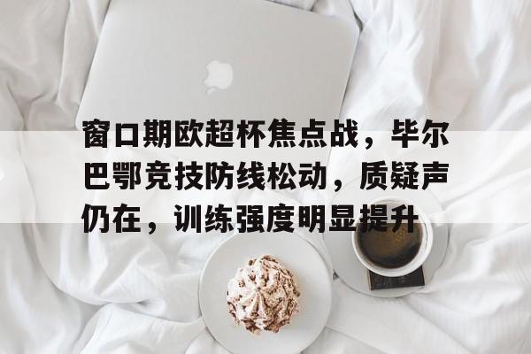九游体育APP-窗口期欧超杯焦点战，毕尔巴鄂竞技防线松动，质疑声仍在，训练强度明显提升的简单介绍